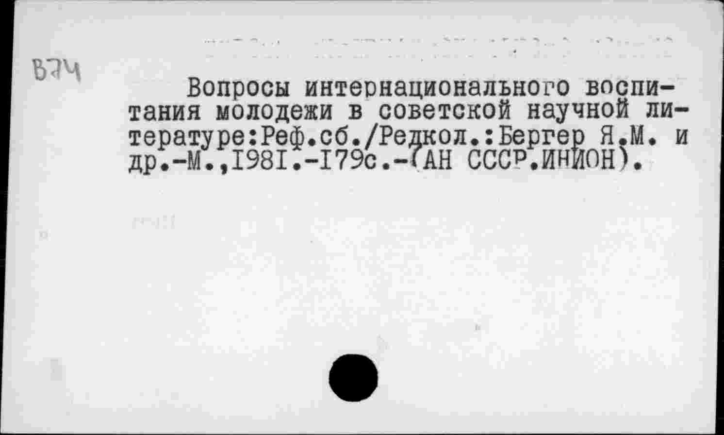 ﻿
Вопросы интернационального воспитания молодежи в советской научной ли-тературе:Реф.сб./Редкол.:Бергер Я.М. и др.-М.,198I.-I79с.-?АН СССР.ИНИОН).